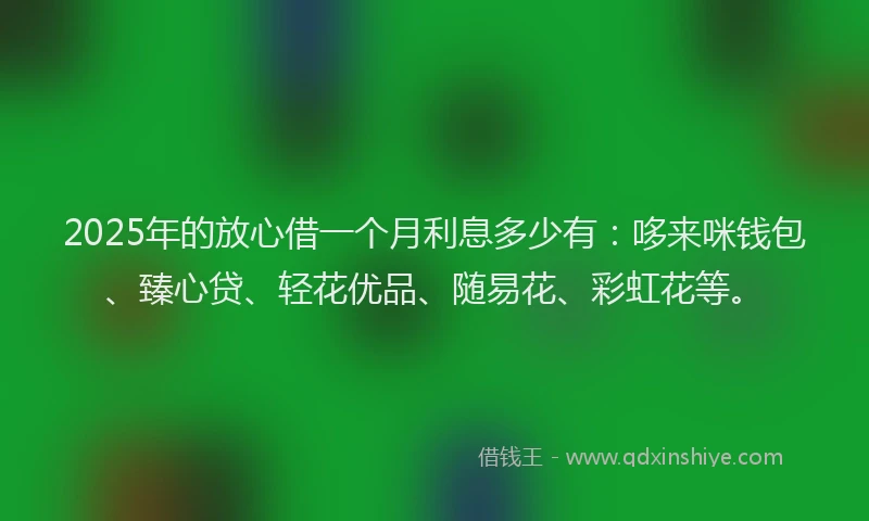 2025年的放心借一个月利息多少有：哆来咪钱包、臻心贷、轻花优品、随易花、彩虹花等。