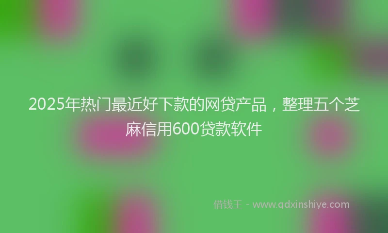 2025年热门最近好下款的网贷产品，整理五个芝麻信用600贷款软件
