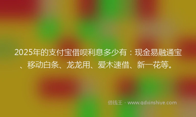 2025年的支付宝借呗利息多少有：现金易融通宝、移动白条、龙龙用、爱木速借、新一花等。