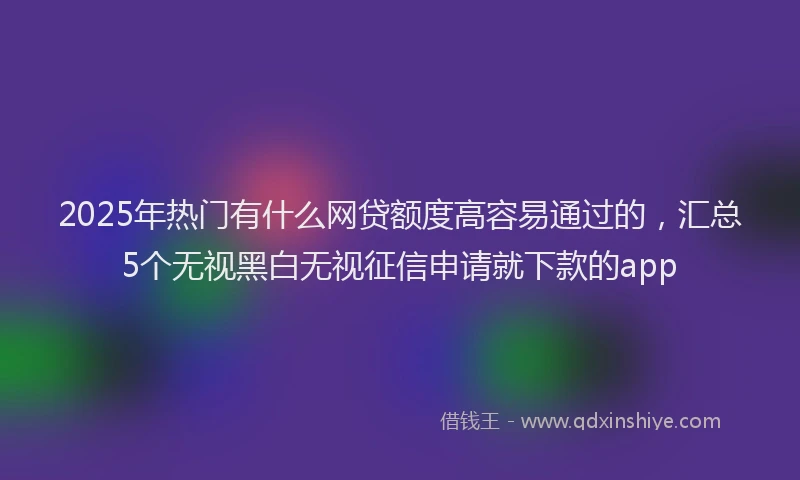 2025年热门有什么网贷额度高容易通过的，汇总5个无视黑白无视征信申请就下款的app