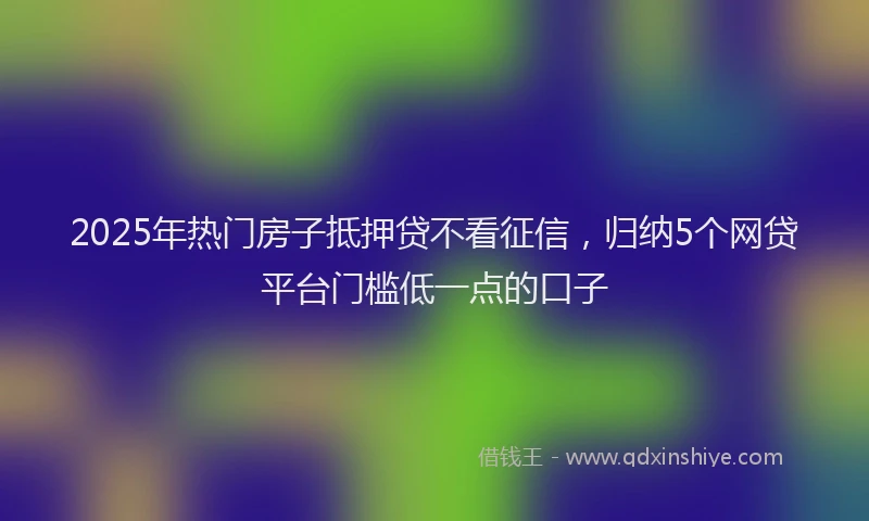 2025年热门房子抵押贷不看征信，归纳5个网贷平台门槛低一点的口子