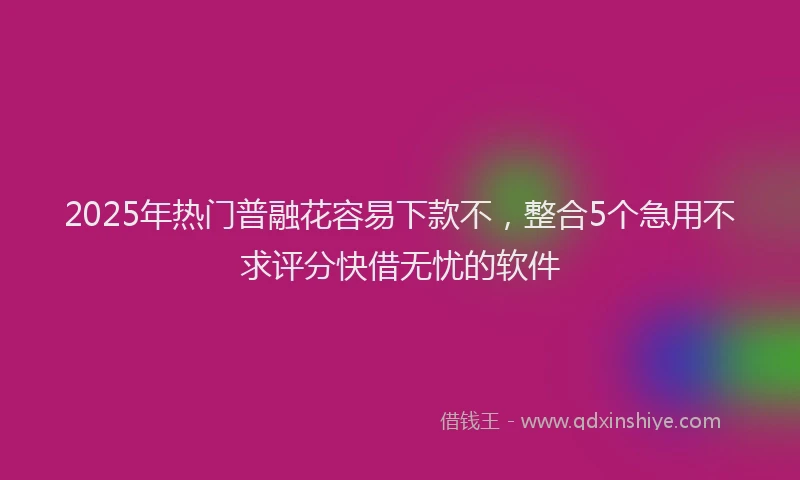 2025年热门普融花容易下款不，整合5个急用不求评分快借无忧的软件