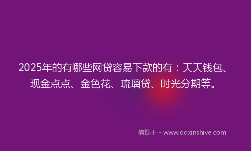 2025年的有哪些网贷容易下款的有：天天钱包、现金点点、金色花、琉璃贷、时光分期等。
