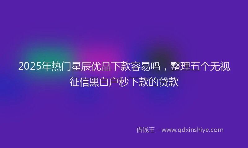 2025年热门星辰优品下款容易吗，整理五个无视征信黑白户秒下款的贷款