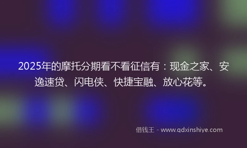 2025年的摩托分期看不看征信有：现金之家、安逸速贷、闪电侠、快捷宝融、放心花等。