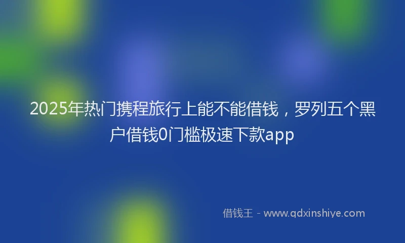 2025年热门携程旅行上能不能借钱，罗列五个黑户借钱0门槛极速下款app