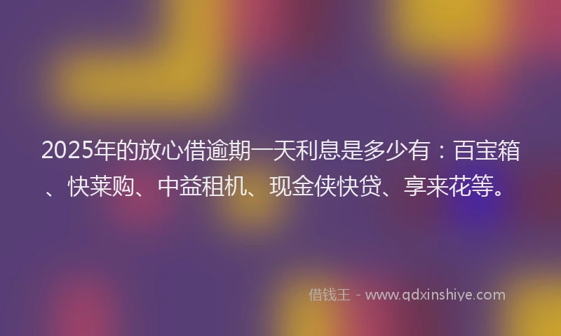 2025年的放心借逾期一天利息是多少有：百宝箱、快莱购、中益租机、现金侠快贷、享来花等。