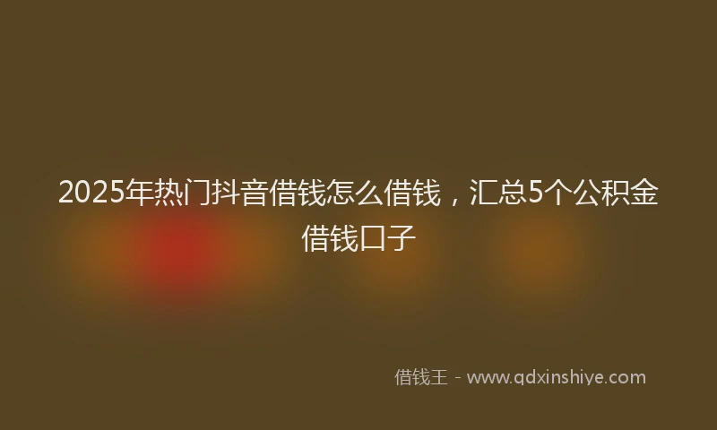 2025年热门抖音借钱怎么借钱，汇总5个公积金借钱口子