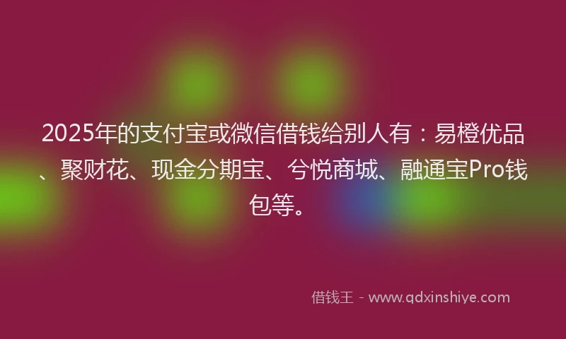 2025年的支付宝或微信借钱给别人有：易橙优品、聚财花、现金分期宝、兮悦商城、融通宝Pro钱包等。