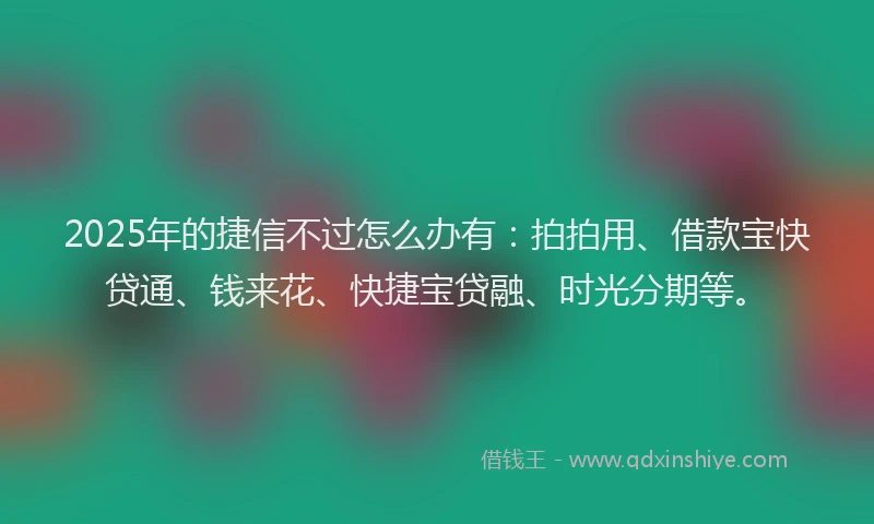 2025年的捷信不过怎么办有：拍拍用、借款宝快贷通、钱来花、快捷宝贷融、时光分期等。
