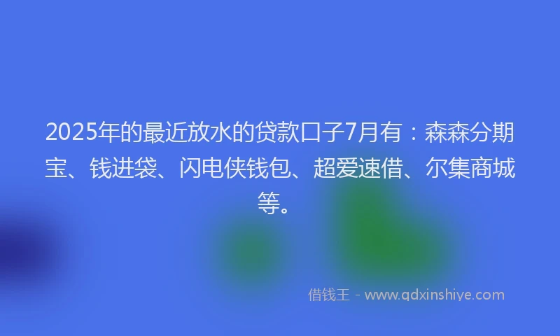 2025年的最近放水的贷款口子7月有：森森分期宝、钱进袋、闪电侠钱包、超爱速借、尔集商城等。