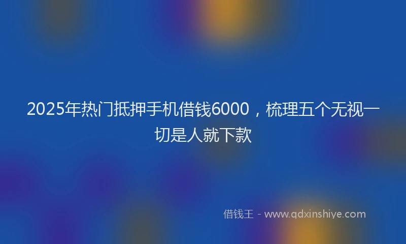 2025年热门抵押手机借钱6000，梳理五个无视一切是人就下款