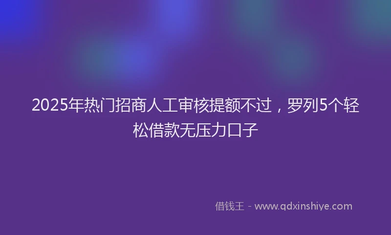 2025年热门招商人工审核提额不过，罗列5个轻松借款无压力口子