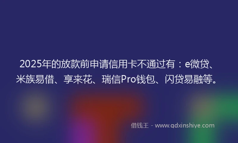 2025年的放款前申请信用卡不通过有：e微贷、米族易借、享来花、瑞信Pro钱包、闪贷易融等。