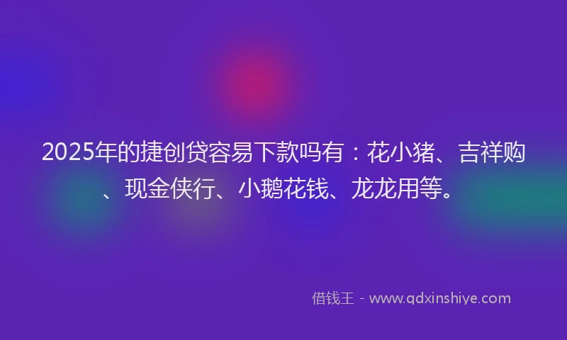 2025年的捷创贷容易下款吗有：花小猪、吉祥购、现金侠行、小鹅花钱、龙龙用等。