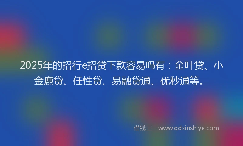 2025年的招行e招贷下款容易吗有：金叶贷、小金鹿贷、任性贷、易融贷通、优秒通等。