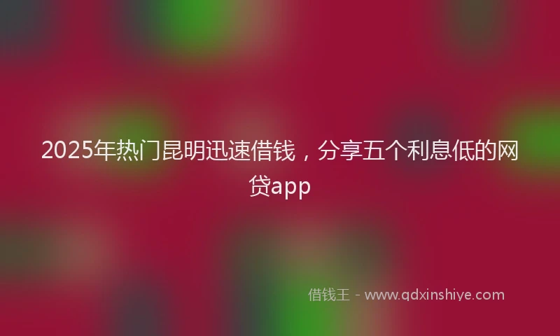 2025年热门昆明迅速借钱，分享五个利息低的网贷app
