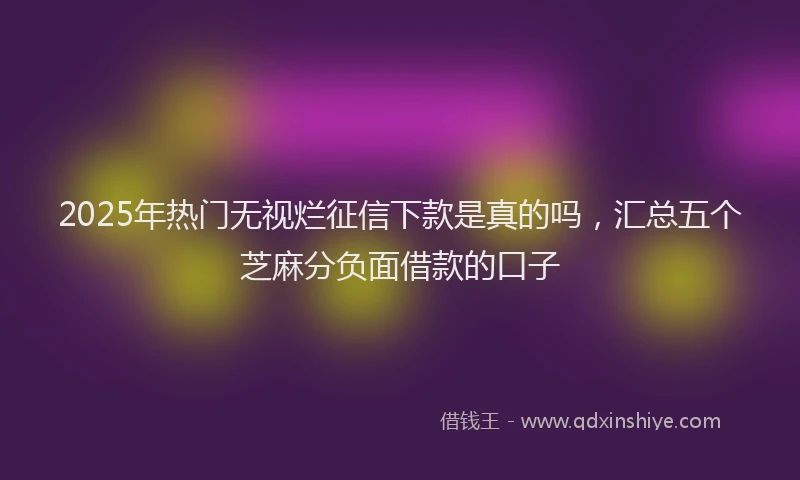 2025年热门无视烂征信下款是真的吗，汇总五个芝麻分负面借款的口子
