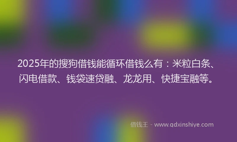 2025年的搜狗借钱能循环借钱么有：米粒白条、闪电借款、钱袋速贷融、龙龙用、快捷宝融等。