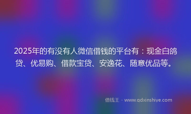 2025年的有没有人微信借钱的平台有：现金白鸽贷、优易购、借款宝贷、安逸花、随意优品等。