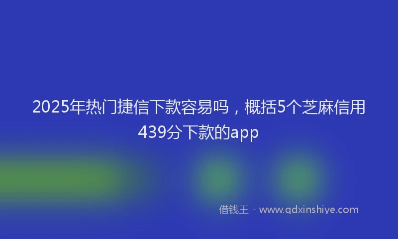 2025年热门捷信下款容易吗，概括5个芝麻信用439分下款的app