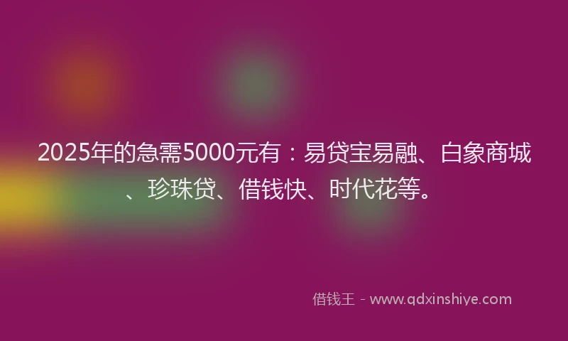 2025年的急需5000元有：易贷宝易融、白象商城、珍珠贷、借钱快、时代花等。