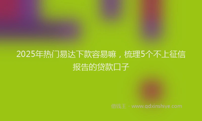 2025年热门易达下款容易嘛，梳理5个不上征信报告的贷款口子