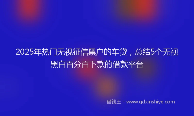 2025年热门无视征信黑户的车贷，总结5个无视黑白百分百下款的借款平台