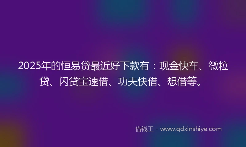 2025年的恒易贷最近好下款有：现金快车、微粒贷、闪贷宝速借、功夫快借、想借等。