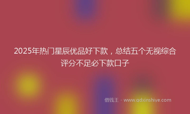 2025年热门星辰优品好下款，总结五个无视综合评分不足必下款口子