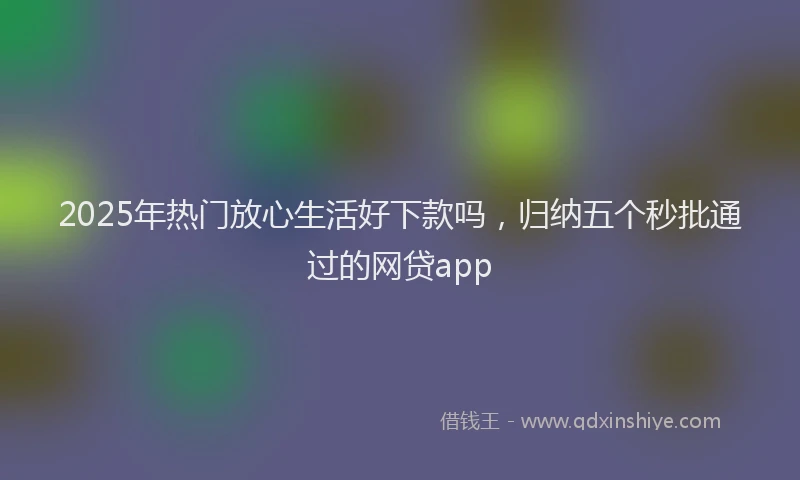2025年热门放心生活好下款吗，归纳五个秒批通过的网贷app
