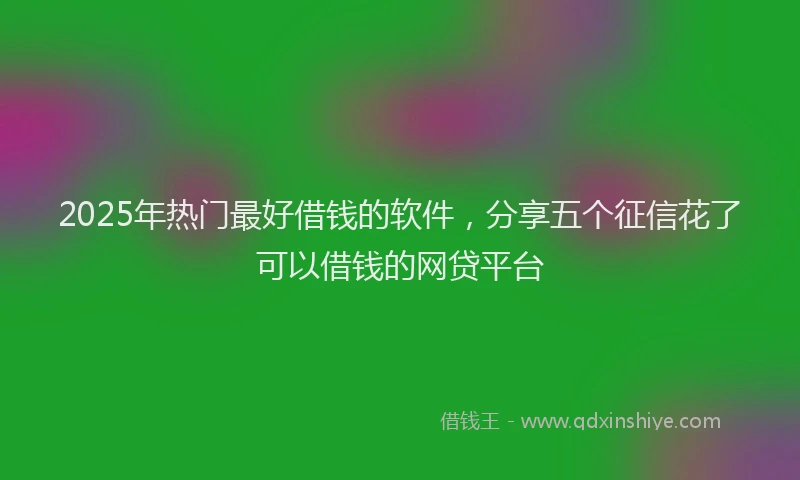 2025年热门最好借钱的软件，分享五个征信花了可以借钱的网贷平台