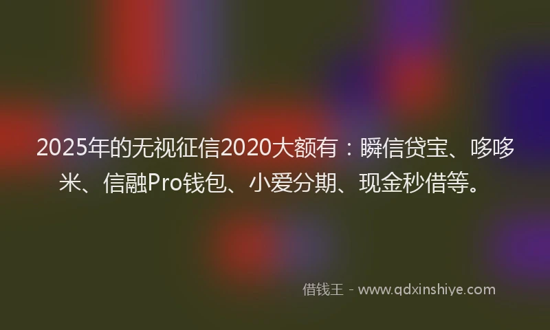 2025年的无视征信2020大额有：瞬信贷宝、哆哆米、信融Pro钱包、小爱分期、现金秒借等。