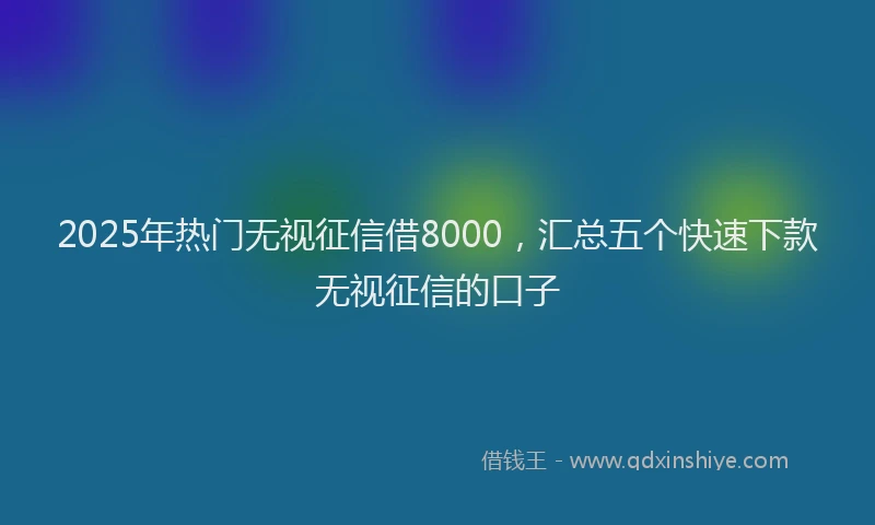 2025年热门无视征信借8000，汇总五个快速下款无视征信的口子