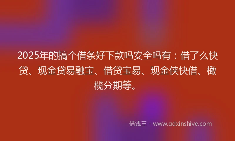 2025年的搞个借条好下款吗安全吗有：借了么快贷、现金贷易融宝、借贷宝易、现金侠快借、橄榄分期等。