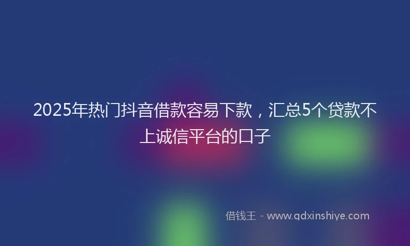 2025年热门抖音借款容易下款，汇总5个贷款不上诚信平台的口子
