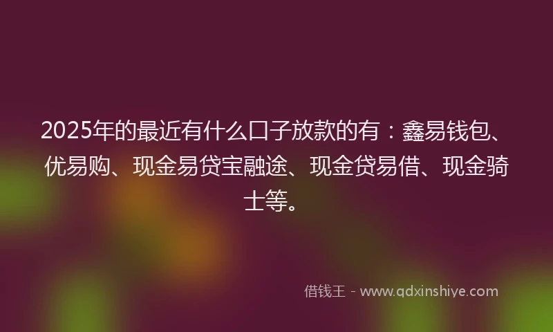 2025年的最近有什么口子放款的有：鑫易钱包、优易购、现金易贷宝融途、现金贷易借、现金骑士等。