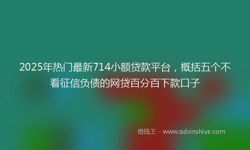 2025年热门最新714小额贷款平台，概括五个不看征信负债的网贷百分百下款口子