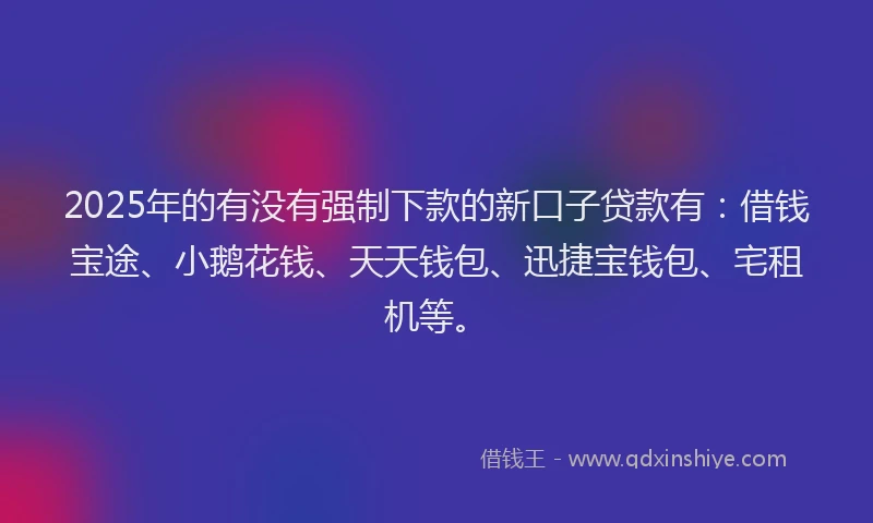 2025年的有没有强制下款的新口子贷款有：借钱宝途、小鹅花钱、天天钱包、迅捷宝钱包、宅租机等。