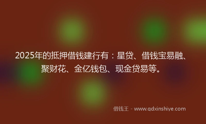 2025年的抵押借钱建行有：星贷、借钱宝易融、聚财花、金亿钱包、现金贷易等。