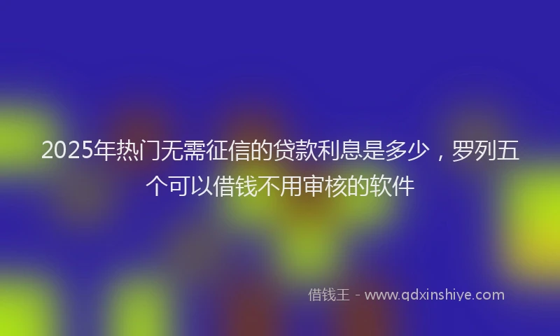 2025年热门无需征信的贷款利息是多少，罗列五个可以借钱不用审核的软件