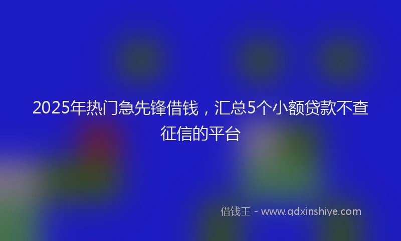 2025年热门急先锋借钱，汇总5个小额贷款不查征信的平台