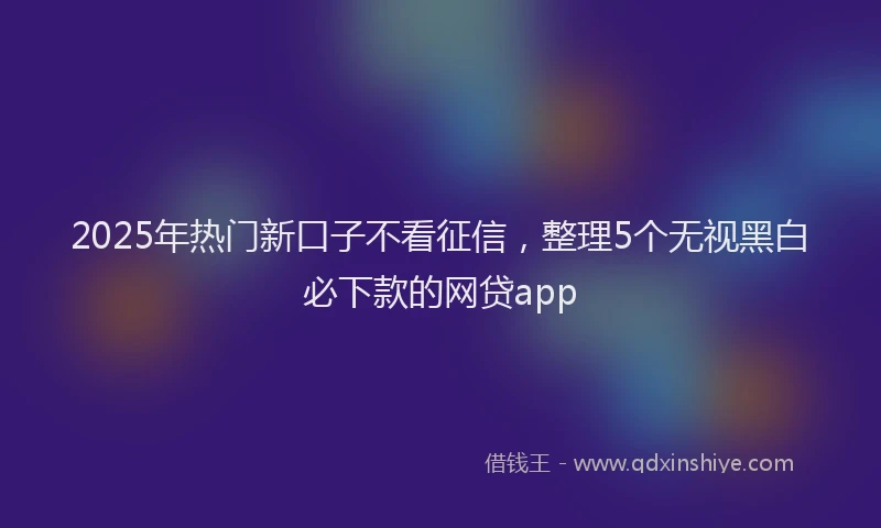 2025年热门新口子不看征信，整理5个无视黑白必下款的网贷app