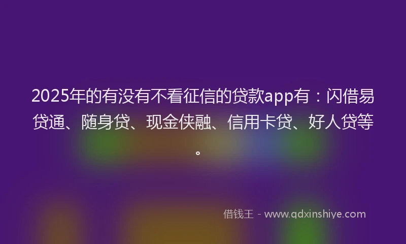 2025年的有没有不看征信的贷款app有：闪借易贷通、随身贷、现金侠融、信用卡贷、好人贷等。