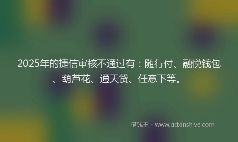2025年的捷信审核不通过有：随行付、融悦钱包、葫芦花、通天贷、任意下等。