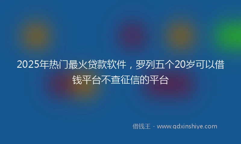2025年热门最火贷款软件，罗列五个20岁可以借钱平台不查征信的平台