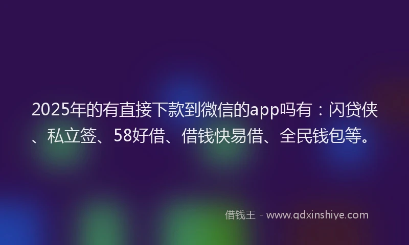 2025年的有直接下款到微信的app吗有：闪贷侠、私立签、58好借、借钱快易借、全民钱包等。