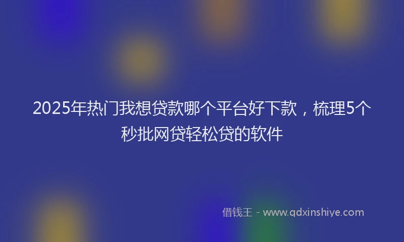2025年热门我想贷款哪个平台好下款，梳理5个秒批网贷轻松贷的软件
