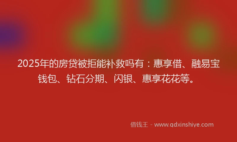 2025年的房贷被拒能补救吗有：惠享借、融易宝钱包、钻石分期、闪银、惠享花花等。