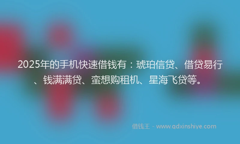2025年的手机快速借钱有：琥珀信贷、借贷易行、钱满满贷、蛮想购租机、星海飞贷等。